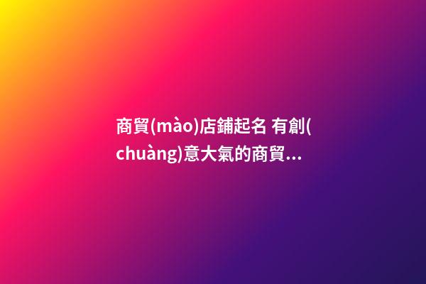 商貿(mào)店鋪起名 有創(chuàng)意大氣的商貿(mào)店名-第1張-店鋪起名-玄機(jī)派